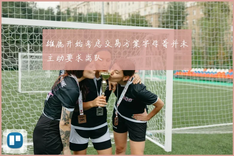 雄鹿开始考虑交易方案字母哥并未主动要求离队