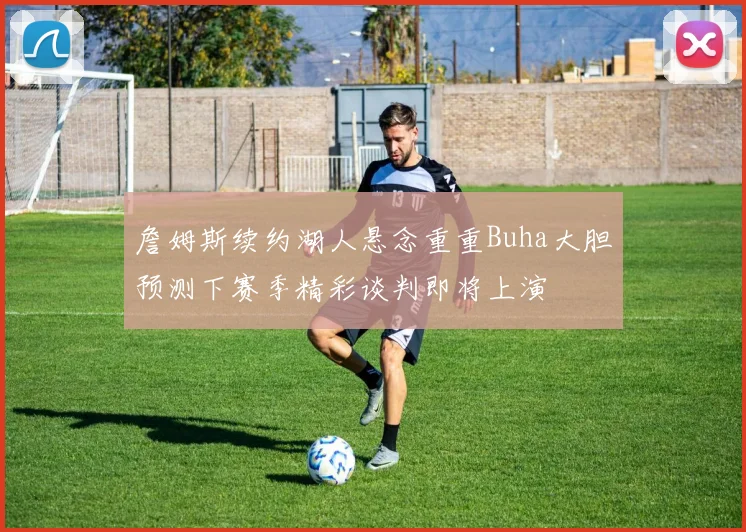 詹姆斯续约湖人悬念重重Buha大胆预测下赛季精彩谈判即将上演