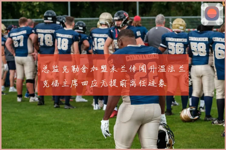 总监克勒舍加盟米兰传闻升温法兰克福主席回应无提前离任迹象