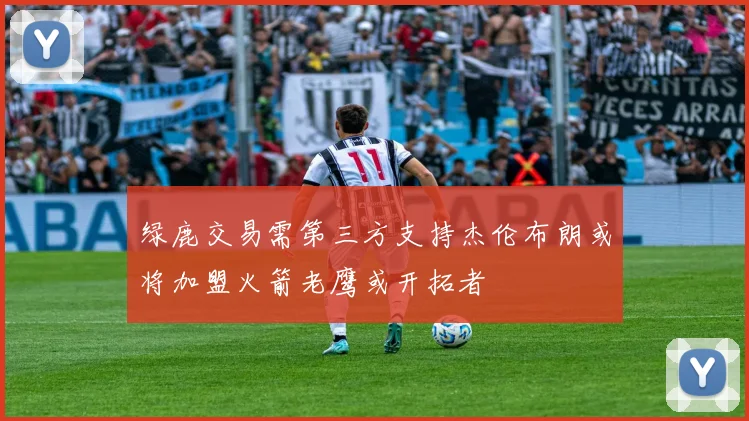 绿鹿交易需第三方支持杰伦布朗或将加盟火箭老鹰或开拓者