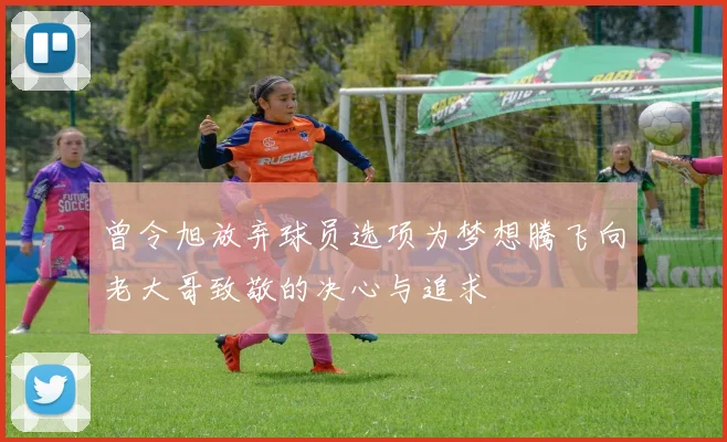 曾令旭放弃球员选项为梦想腾飞向老大哥致敬的决心与追求