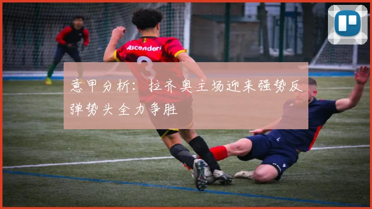 意甲分析：拉齐奥主场迎来强势反弹势头全力争胜