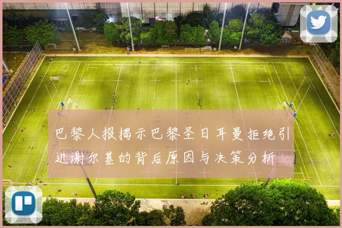 巴黎人报揭示巴黎圣日耳曼拒绝引进谢尔基的背后原因与决策分析