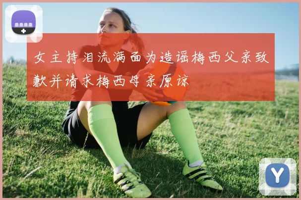 女主持泪流满面为造谣梅西父亲致歉并请求梅西母亲原谅