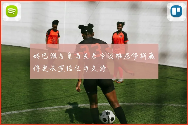 姆巴佩与皇马关系冷淡维尼修斯赢得更衣室信任与支持