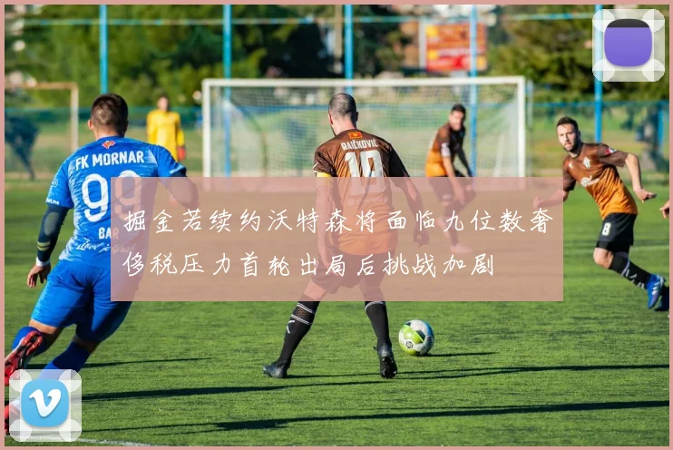 掘金若续约沃特森将面临九位数奢侈税压力首轮出局后挑战加剧