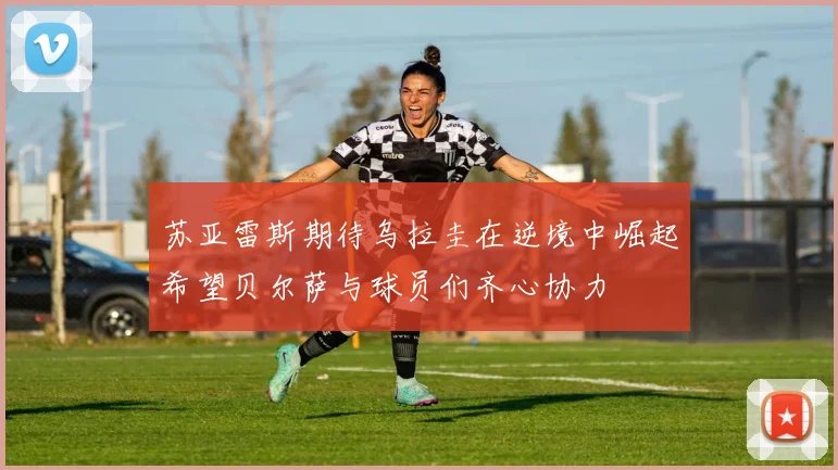 苏亚雷斯期待乌拉圭在逆境中崛起希望贝尔萨与球员们齐心协力