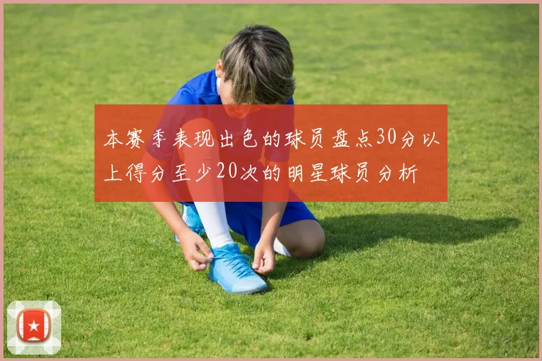 本赛季表现出色的球员盘点30分以上得分至少20次的明星球员分析