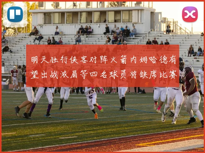 明天独行侠客对阵火箭内姆哈德有望出战浓眉等四名球员将缺席比赛