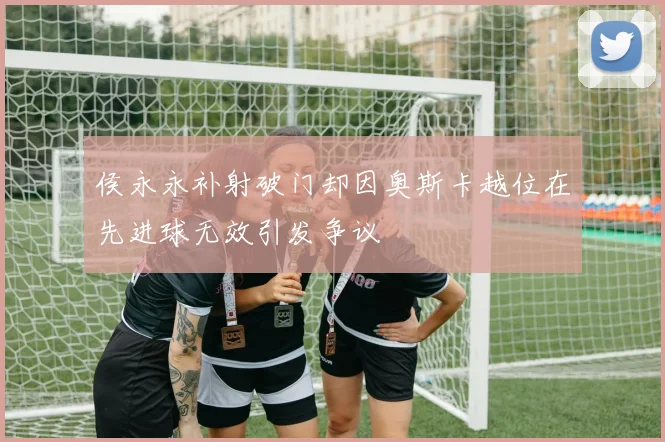 侯永永补射破门却因奥斯卡越位在先进球无效引发争议