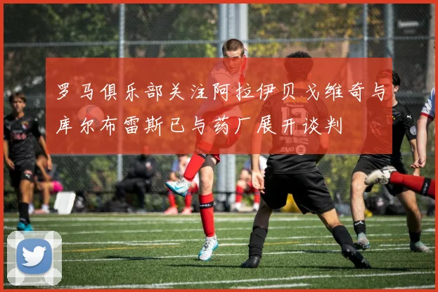 罗马俱乐部关注阿拉伊贝戈维奇与库尔布雷斯已与药厂展开谈判