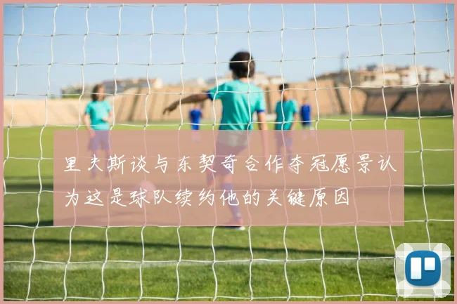 里夫斯谈与东契奇合作夺冠愿景认为这是球队续约他的关键原因