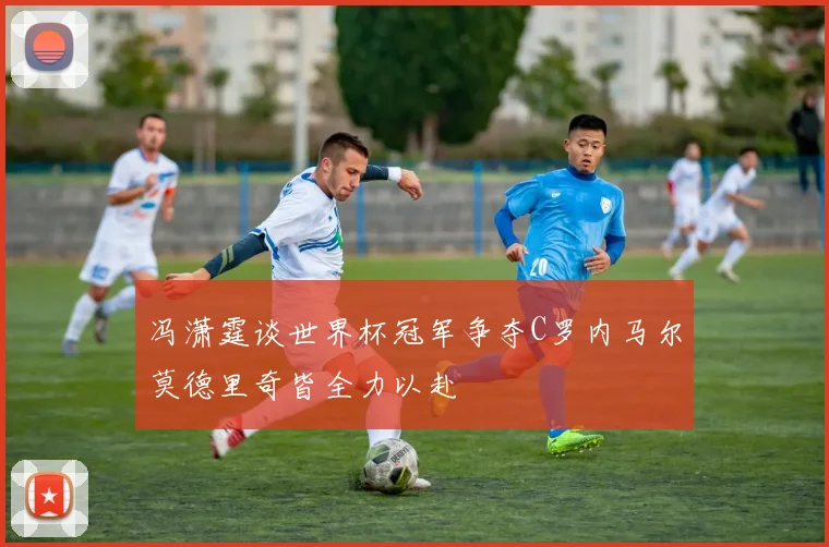 冯潇霆谈世界杯冠军争夺C罗内马尔莫德里奇皆全力以赴
