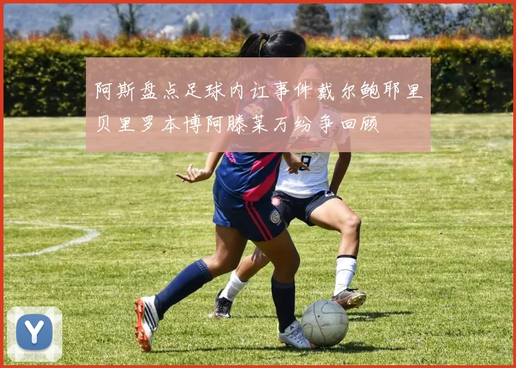 阿斯盘点足球内讧事件戴尔鲍耶里贝里罗本博阿滕莱万纷争回顾