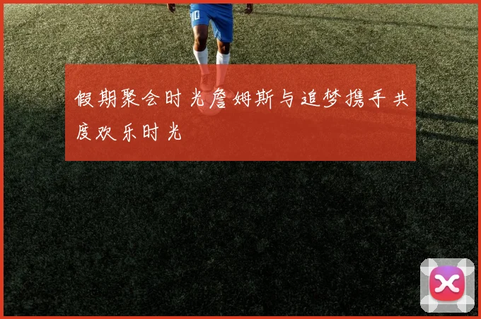 假期聚会时光詹姆斯与追梦携手共度欢乐时光