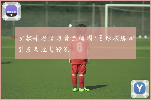 女歌手澄清与费兰绯闻7号球衣缘由引发关注与猜测