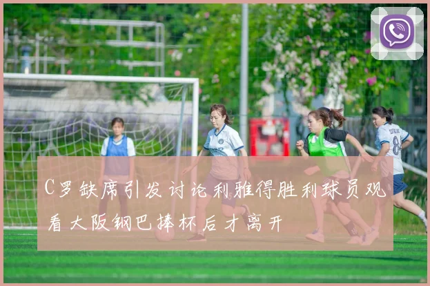 C罗缺席引发讨论利雅得胜利球员观看大阪钢巴捧杯后才离开