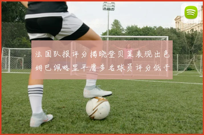 法国队报评分揭晓登贝莱表现出色姆巴佩略显平庸多名球员评分低于六分