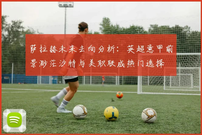 萨拉赫未来去向分析：英超意甲前景渺茫沙特与美职联成热门选择