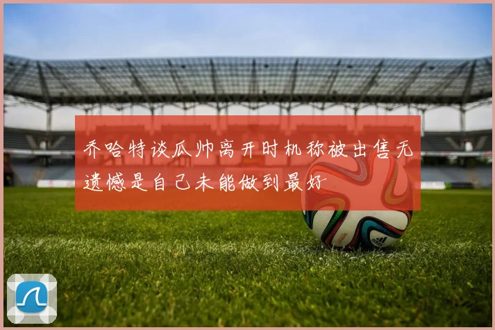 乔哈特谈瓜帅离开时机称被出售无遗憾是自己未能做到最好