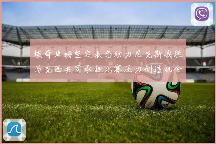 埃奇库姆坚定表态助力尼克斯战胜马克西共同承担比赛压力创造机会