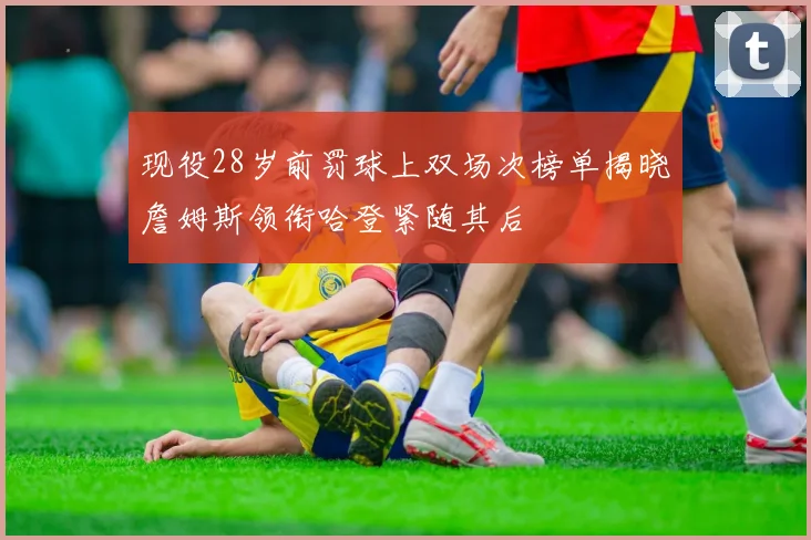 现役28岁前罚球上双场次榜单揭晓詹姆斯领衔哈登紧随其后