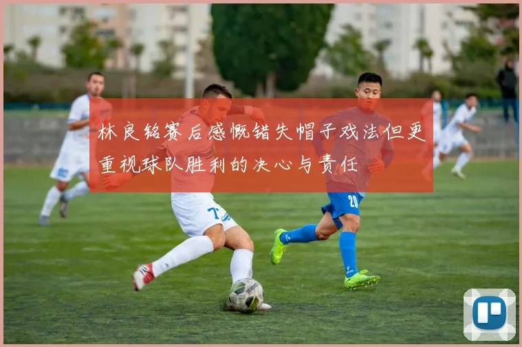 林良铭赛后感慨错失帽子戏法但更重视球队胜利的决心与责任
