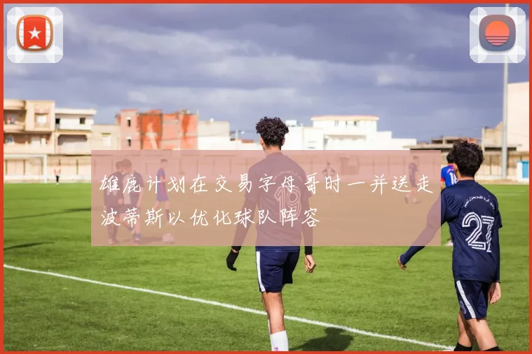 雄鹿计划在交易字母哥时一并送走波蒂斯以优化球队阵容