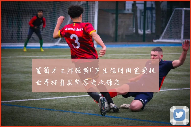 葡萄牙主帅强调C罗出场时间重要性世界杯首发阵容尚未确定