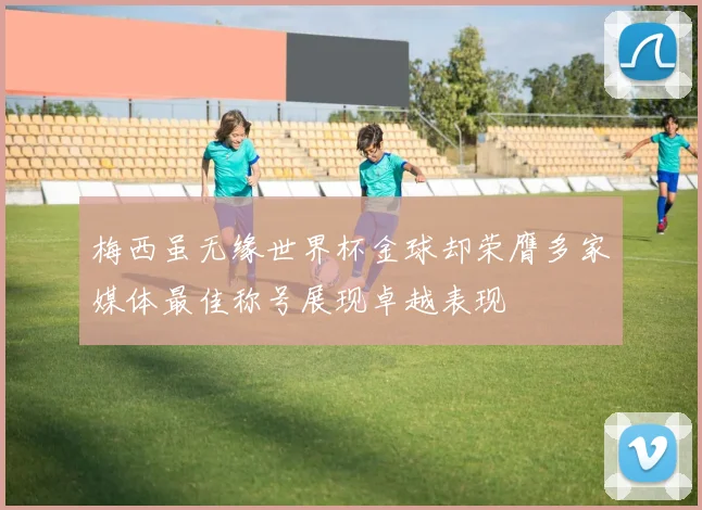梅西虽无缘世界杯金球却荣膺多家媒体最佳称号展现卓越表现